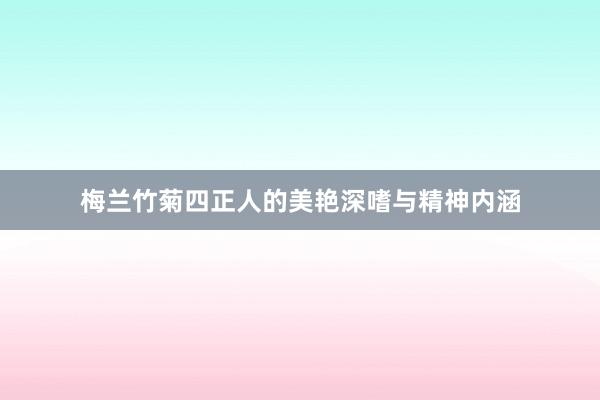 梅兰竹菊四正人的美艳深嗜与精神内涵