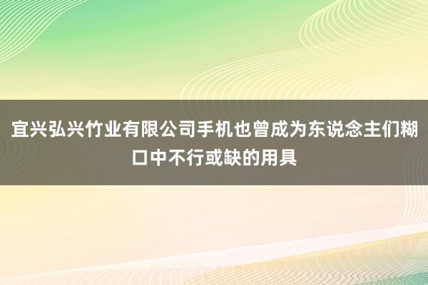 宜兴弘兴竹业有限公司手机也曾成为东说念主们糊口中不行或缺的用具